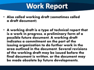 • Also called working draft (sometimes called
a draft document)
• A working draft is a type of technical report that
is a work in progress, a preliminary form of a
possible future document. A working draft
indicates a commitment on the part of the
issuing organization to do further work in the
area outlined in the document. Several revisions
of the working draft may be issued before the
final document is written, or the document may
be made obsolete by future developments.
 
