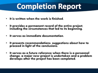 • It is written when the work is finished.
• It provides a permanent record of the entire project,
including the circumstances that led to its beginning.
• It serves as immediate documentation.
• It presents recommendations: suggestions about how to
proceed in light of the conclusions.
• It serves as a future reference when there is a personnel
change, a major new project is undertaken and a problem
develops after the project has been completed.
 