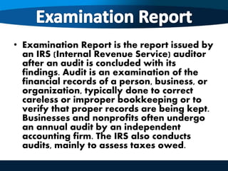 • Examination Report is the report issued by
an IRS (Internal Revenue Service) auditor
after an audit is concluded with its
findings. Audit is an examination of the
financial records of a person, business, or
organization, typically done to correct
careless or improper bookkeeping or to
verify that proper records are being kept.
Businesses and nonprofits often undergo
an annual audit by an independent
accounting firm. The IRS also conducts
audits, mainly to assess taxes owed.
 