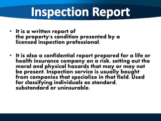 • It is a written report of
the property's condition presented by a
licensed inspection professional.
• It is also a confidential report prepared for a life or
health insurance company on a risk, setting out the
moral and physical hazards that may or may not
be present. Inspection service is usually bought
from companies that specialize in that field. Used
for classifying individuals as standard,
substandard or uninsurable.
 