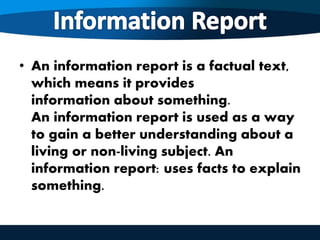 • An information report is a factual text,
which means it provides
information about something.
An information report is used as a way
to gain a better understanding about a
living or non-living subject. An
information report: uses facts to explain
something.
 
