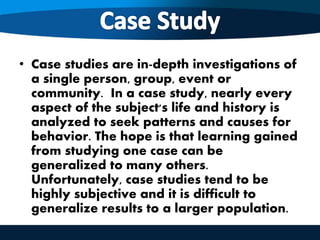 • Case studies are in-depth investigations of
a single person, group, event or
community. In a case study, nearly every
aspect of the subject's life and history is
analyzed to seek patterns and causes for
behavior. The hope is that learning gained
from studying one case can be
generalized to many others.
Unfortunately, case studies tend to be
highly subjective and it is difficult to
generalize results to a larger population.
 