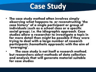 • The case study method often involves simply
observing what happens to, or reconstructing ‘the
case history’ of a single participant or group of
individuals (such as a school class or a specific
social group), i.e. the idiographic approach. Case
studies allow a researcher to investigate a topic in
far more detail than might be possible if they were
trying to deal with a large number of research
participants (homothetic approach) with the aim of
‘averaging’.
• The case study is not itself a research method,
but researchers select methods of data collection
and analysis that will generate material suitable
for case studies
 