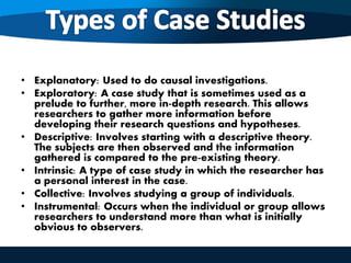 • Explanatory: Used to do causal investigations.
• Exploratory: A case study that is sometimes used as a
prelude to further, more in-depth research. This allows
researchers to gather more information before
developing their research questions and hypotheses.
• Descriptive: Involves starting with a descriptive theory.
The subjects are then observed and the information
gathered is compared to the pre-existing theory.
• Intrinsic: A type of case study in which the researcher has
a personal interest in the case.
• Collective: Involves studying a group of individuals.
• Instrumental: Occurs when the individual or group allows
researchers to understand more than what is initially
obvious to observers.
 