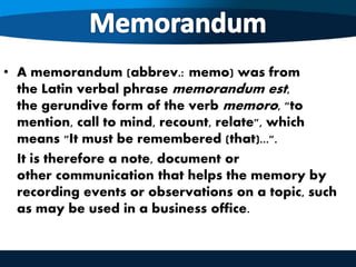 • A memorandum (abbrev.: memo) was from
the Latin verbal phrase memorandum est,
the gerundive form of the verb memoro, "to
mention, call to mind, recount, relate", which
means "It must be remembered (that)...".
It is therefore a note, document or
other communication that helps the memory by
recording events or observations on a topic, such
as may be used in a business office.
 