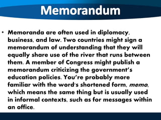 • Memoranda are often used in diplomacy,
business, and law. Two countries might sign a
memorandum of understanding that they will
equally share use of the river that runs between
them. A member of Congress might publish a
memorandum criticizing the government’s
education policies. You’re probably more
familiar with the word's shortened form, memo,
which means the same thing but is usually used
in informal contexts, such as for messages within
an office.
 