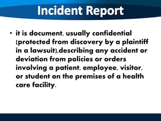 • it is document, usually confidential
(protected from discovery by a plaintiff
in a lawsuit),describing any accident or
deviation from policies or orders
involving a patient, employee, visitor,
or student on the premises of a health
care facility.
 