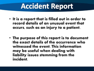 • It is a report that is filled out in order to
record details of an unusual event that
occurs, such as an injury to a patient.
• The purpose of this report is to document
the exact details of the occurrence who
witnessed the event. This information
may be useful when dealing with
liability issues stemming from the
incident.
 