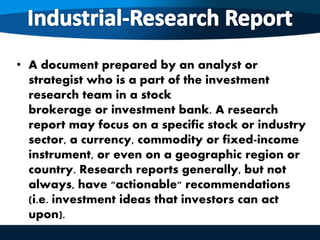 • A document prepared by an analyst or
strategist who is a part of the investment
research team in a stock
brokerage or investment bank. A research
report may focus on a specific stock or industry
sector, a currency, commodity or fixed-income
instrument, or even on a geographic region or
country. Research reports generally, but not
always, have "actionable" recommendations
(i.e. investment ideas that investors can act
upon).
 