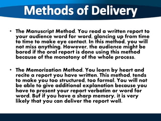 • The Manuscript Method. You read a written report to
your audience word for word, glancing up from time
to time to make eye contact. In this method, you will
not miss anything. However, the audience might be
bored if the oral report is done using this method
because of the monotony of the whole process.
• The Memorization Method. You learn by heart and
recite a report you have written. This method, tends
to make you too structured, too formal. You will not
be able to give additional explanation because you
have to present your report verbatim or word for
word. Buf if you have a sharp memory, it is very
likely that you can deliver the report well.
 