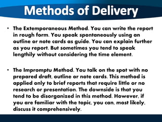 • The Extemporaneous Method. You can write the report
in rough form. You speak spontaneously using an
outline or note cards as guide. You can explain further
as you report. But sometimes you tend to speak
lengthily without considering the time element.
• The Impromptu Method. You talk on the spot with no
prepared draft, outline or note cards. This method is
applied only to brief reports that require little or no
research or presentation. The downside is that you
tend to be disorganized in this method. However, if
you are familiar with the topic, you can, most likely,
discuss it comprehensively.
 
