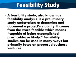 • A feasibility study, also known as
feasibility analysis, is a preliminary
study undertaken to determine and
document a project’s viability. It comes
from the word feasible which means
“capable of being accomplished;
practicable; or likely.” Feasibility
studies can be used in many ways but
primarily focus on proposed business
ventures.
 