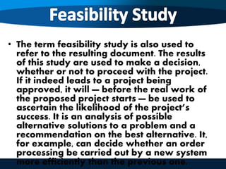 • The term feasibility study is also used to
refer to the resulting document. The results
of this study are used to make a decision,
whether or not to proceed with the project.
If it indeed leads to a project being
approved, it will — before the real work of
the proposed project starts — be used to
ascertain the likelihood of the project’s
success. It is an analysis of possible
alternative solutions to a problem and a
recommendation on the best alternative. It,
for example, can decide whether an order
processing be carried out by a new system
more efficiently than the previous one.
 