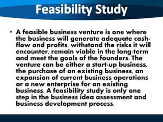 • A feasible business venture is one where
the business will generate adequate cash-
flow and profits, withstand the risks it will
encounter, remain viable in the long-term
and meet the goals of the founders. The
venture can be either a start-up business,
the purchase of an existing business, an
expansion of current business operations
or a new enterprise for an existing
business. A feasibility study is only one
step in the business idea assessment and
business development process.
 