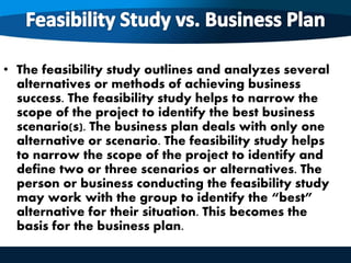 • The feasibility study outlines and analyzes several
alternatives or methods of achieving business
success. The feasibility study helps to narrow the
scope of the project to identify the best business
scenario(s). The business plan deals with only one
alternative or scenario. The feasibility study helps
to narrow the scope of the project to identify and
define two or three scenarios or alternatives. The
person or business conducting the feasibility study
may work with the group to identify the “best”
alternative for their situation. This becomes the
basis for the business plan.
 