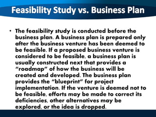 • The feasibility study is conducted before the
business plan. A business plan is prepared only
after the business venture has been deemed to
be feasible. If a proposed business venture is
considered to be feasible, a business plan is
usually constructed next that provides a
“roadmap” of how the business will be
created and developed. The business plan
provides the “blueprint” for project
implementation. If the venture is deemed not to
be feasible, efforts may be made to correct its
deficiencies, other alternatives may be
explored, or the idea is dropped.
 