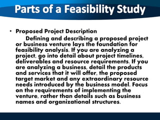 • Proposed Project Description
Defining and describing a proposed project
or business venture lays the foundation for
feasibility analysis. If you are analyzing a
project, go into detail about project timelines,
deliverables and resource requirements. If you
are analyzing a business, detail the products
and services that it will offer, the proposed
target market and any extraordinary resource
needs introduced by the business model. Focus
on the requirements of implementing the
venture, rather than details such as business
names and organizational structures.
 