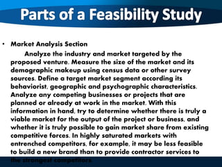 • Market Analysis Section
Analyze the industry and market targeted by the
proposed venture. Measure the size of the market and its
demographic makeup using census data or other survey
sources. Define a target market segment according its
behaviorist, geographic and psychographic characteristics.
Analyze any competing businesses or projects that are
planned or already at work in the market. With this
information in hand, try to determine whether there is truly a
viable market for the output of the project or business, and
whether it is truly possible to gain market share from existing
competitive forces. In highly saturated markets with
entrenched competitors, for example, it may be less feasible
to build a new brand than to provide contractor services to
the strongest competitors.
 