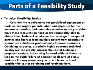 • Technical Feasibility Section
Consider the requirements for specialized equipment or
facilities, copyrights, patents, labor and expertise for the
venture in question, and determine whether or not you either
have these resources on hand or are reasonably able to
obtain them. Technical requirements can range from special
permits and licenses from multiple government agencies to
specialized vehicles or professionally licensed specialists.
Obtaining resources, especially highly educated technical
employees, can greatly increase the cost of building a
proposed venture, but moving forward without them can
lead to the quick failure of a project or closure of a new
business. For any resources you do not have on hand,
consider the cost of obtaining and retaining them.
 