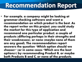 • For example, a company might be looking at
grammar-checking software and want a
recommendation on which product is the best. As
the report writer on this project, you could study
the market for this type of application and
recommend one particular product, a couple of
products (differing perhaps in their strengths and
their weaknesses), or none (maybe none of them
are any good). The recommendation report
answers the question "Which option should we
choose?" (or in some cases "Which are the best
options?) by recommending Product B, or maybe
both Products B and C, or none of the products.
 