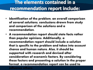• Identification of the problem, an overall comparison
of several solutions, conclusions drawn from study
and comparison of the solutions and a
recommendation.
• A recommendation report should state facts rather
than popular opinions. Additionally, a
recommendation report should include a solution
that is specific to the problem and takes into account
chance and human nature. Also, it should be
supported with research and devised after
consideration of economic factors. By considering
these factors and presenting a solution in the proper
format, a recommendation report can be used to
influence others.
 