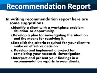 In writing recommendation report here are
some suggestions:
1.Identify a client with a workplace problem,
situation, or opportunity.
2.Develop a plan for investigating the situation
and the means for resolving it.
3.Establish the criteria required for your client to
make an effective decision.
4. Develop and implement a project for
completing your research (investigation)
5.Interpret and present your findings in a
recommendation reports to your clients.
 