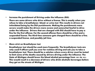 • Increase the punishment of Driving under the influence (DUI)
There are some drivers who drive without a license. This is mostly when you
refuse to take a breathalyzer, blood, or urine test. This results in drivers not
intimidated being by the DUI punishments. Making the punishments more
severe would make the drivers more aware and somewhat fearful to drive
under the influence. Drivers that are charged with DUI should have to pay a
fine for the first offense. For the second offense there should be a fine and a
suspended license. The third time someone gets charged there should be a fine,
a suspended license, and possibly jail time.
• More strict on Breathalyzer test
Breathalyzer test should be used more frequently. The breathalyzer tests are
only used if officers pull you over for reckless driving and ask you to take a
breathalyzer test. There should be a solution where every driver must be tested
to limit some of the deaths caused by drivers driving under the influence. The
State of Michigan should lower the blood alcohol percentage from .08% to .04%.
This would result in a decrease of drivers who drink alcoholic beverages before
they get on the streets of Michigan.
 