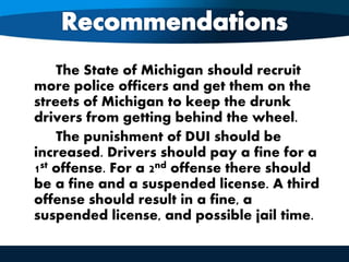 The State of Michigan should recruit
more police officers and get them on the
streets of Michigan to keep the drunk
drivers from getting behind the wheel.
The punishment of DUI should be
increased. Drivers should pay a fine for a
1st offense. For a 2nd offense there should
be a fine and a suspended license. A third
offense should result in a fine, a
suspended license, and possible jail time.
 