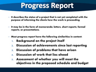 – It describes the status of a project that is not yet completed with the
purpose of informing the clients how the work is proceeding.
– It may be in the form of memoranda, letters, short reports, formal
reports, or presentations.
– Most progress report have the following similarities in content:
1. Background on the project itself
2. Discussion of achievements since last reporting
3. Discussion of problems that have arisen
4. Discussion of work that lies ahead
5. Assessment of whether you will meet the
objectives in the proposed schedule and budget
 