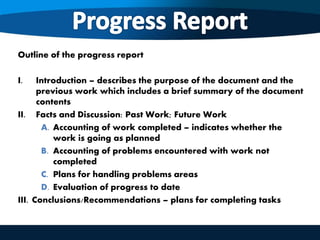 Outline of the progress report
I. Introduction – describes the purpose of the document and the
previous work which includes a brief summary of the document
contents
II. Facts and Discussion: Past Work; Future Work
A. Accounting of work completed – indicates whether the
work is going as planned
B. Accounting of problems encountered with work not
completed
C. Plans for handling problems areas
D. Evaluation of progress to date
III. Conclusions/Recommendations – plans for completing tasks
 