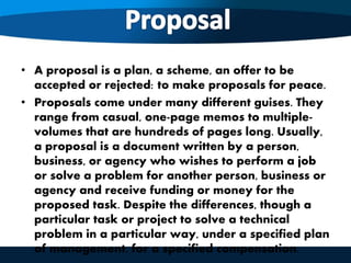 • A proposal is a plan, a scheme, an offer to be
accepted or rejected: to make proposals for peace.
• Proposals come under many different guises. They
range from casual, one-page memos to multiple-
volumes that are hundreds of pages long. Usually,
a proposal is a document written by a person,
business, or agency who wishes to perform a job
or solve a problem for another person, business or
agency and receive funding or money for the
proposed task. Despite the differences, though a
particular task or project to solve a technical
problem in a particular way, under a specified plan
of management, for a specified compensation.
 