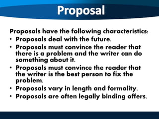 Proposals have the following characteristics:
• Proposals deal with the future.
• Proposals must convince the reader that
there is a problem and the writer can do
something about it.
• Proposals must convince the reader that
the writer is the best person to fix the
problem.
• Proposals vary in length and formality.
• Proposals are often legally binding offers.
 