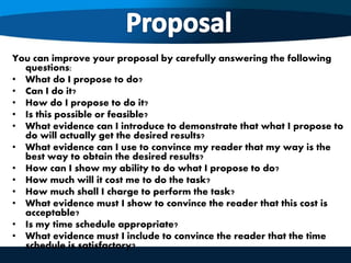 You can improve your proposal by carefully answering the following
questions:
• What do I propose to do?
• Can I do it?
• How do I propose to do it?
• Is this possible or feasible?
• What evidence can I introduce to demonstrate that what I propose to
do will actually get the desired results?
• What evidence can I use to convince my reader that my way is the
best way to obtain the desired results?
• How can I show my ability to do what I propose to do?
• How much will it cost me to do the task?
• How much shall I charge to perform the task?
• What evidence must I show to convince the reader that this cost is
acceptable?
• Is my time schedule appropriate?
• What evidence must I include to convince the reader that the time
schedule is satisfactory?
 