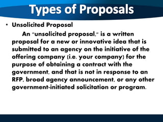 • Unsolicited Proposal
An "unsolicited proposal," is a written
proposal for a new or innovative idea that is
submitted to an agency on the initiative of the
offering company (i.e. your company) for the
purpose of obtaining a contract with the
government, and that is not in response to an
RFP, broad agency announcement, or any other
government-initiated solicitation or program.
 