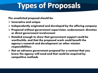 The unsolicited proposal should be:
 Innovative and unique
 Independently originated and developed by the offering company
 Prepared without government supervision, endorsement, direction
or direct government involvement
 Detailed enough to show that government support could be
worthwhile, and that the proposed work could benefit the
agency's research and development (or other mission
responsibilities)
 Not an advance government proposal for a contract that you
know the agency will need and that could be acquired by
competitive methods
 