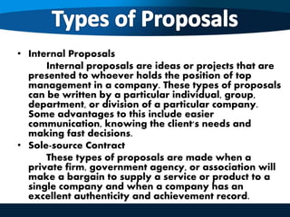 • Internal Proposals
Internal proposals are ideas or projects that are
presented to whoever holds the position of top
management in a company. These types of proposals
can be written by a particular individual, group,
department, or division of a particular company.
Some advantages to this include easier
communication, knowing the client's needs and
making fast decisions.
• Sole-source Contract
These types of proposals are made when a
private firm, government agency, or association will
make a bargain to supply a service or product to a
single company and when a company has an
excellent authenticity and achievement record.
 