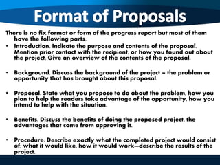 There is no fix format or form of the progress report but most of them
have the following parts.
• Introduction. Indicate the purpose and contents of the proposal.
Mention prior contact with the recipient, or how you found out about
the project. Give an overview of the contents of the proposal.
• Background. Discuss the background of the project – the problem or
opportunity that has brought about this proposal.
• Proposal. State what you propose to do about the problem, how you
plan to help the readers take advantage of the opportunity, how you
intend to help with the situation.
• Benefits. Discuss the benefits of doing the proposed project, the
advantages that come from approving it.
• Procedure. Describe exactly what the completed project would consist
of, what it would like, how it would work—describe the results of the
project.
 