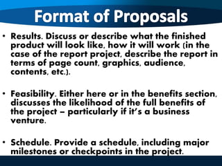 • Results. Discuss or describe what the finished
product will look like, how it will work (in the
case of the report project, describe the report in
terms of page count, graphics, audience,
contents, etc.).
• Feasibility. Either here or in the benefits section,
discusses the likelihood of the full benefits of
the project – particularly if it’s a business
venture.
• Schedule. Provide a schedule, including major
milestones or checkpoints in the project.
 