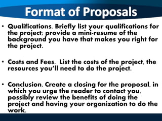 • Qualifications. Briefly list your qualifications for
the project; provide a mini-resume of the
background you have that makes you right for
the project.
• Costs and Fees. List the costs of the project, the
resources you’ll need to do the project.
• Conclusion. Create a closing for the proposal, in
which you urge the reader to contact you,
possibly review the benefits of doing the
project and having your organization to do the
work.
 