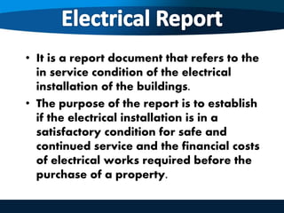 • It is a report document that refers to the
in service condition of the electrical
installation of the buildings.
• The purpose of the report is to establish
if the electrical installation is in a
satisfactory condition for safe and
continued service and the financial costs
of electrical works required before the
purchase of a property.
 