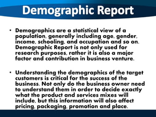 • Demographics are a statistical view of a
population, generally including age, gender,
income, schooling, and occupation and so on.
Demographic Report is not only used for
research purposes, rather it is also a major
factor and contribution in business venture.
• Understanding the demographics of the target
customers is critical for the success of the
business. Not only do the business owner need
to understand them in order to decide exactly
what the product and services mixes will
include, but this information will also affect
pricing, packaging, promotion and place.
 