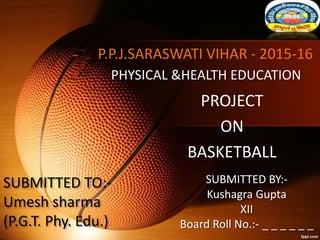 P.P.J.SARASWATI VIHAR - 2015-16
PROJECT
ON
BASKETBALL
PHYSICAL &HEALTH EDUCATION
SUBMITTED BY:-
Kushagra Gupta
XII
Board Roll No.:- _ _ _ _ _ _
SUBMITTED TO:-
Umesh sharma
(P.G.T. Phy. Edu.)
 
