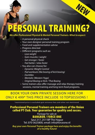 We offer Professional Physical & Mental Personal Trainers. What to expect:
•  A personal physical check
•  Your own designer personal training program
•  Food and supplementation advise
•  Progress directed
•  Different programs such as:
- Lose weight
- Gain muscles / weight
- Get stronger / faster
- Feel better / relax faster
•  You also can choose for:
- Dynamic Weight Control
- Pad workouts (like boxing of kick boxing)
- Dumblex
- Mentalic (Western Yoga)
- Original Boxing or Kick / Thai Boxing
•  Some trainers also offer massage and relax therapy training
    sessions, mental training and long term food programs.
NEW
PERSONAL TRAINING?
BOOK YOUR OWN PRIVATE SESSION HERE FOR
ONLY € 499* THIS PRICE INCLUDE 10 TOPSESSIONS !
*mentioned price is excluded gym entrance fees and other not mentioned
Professional Personal Trainers are members of the Union
called PT Club. Your guarantee for quality and succes.
Package for sale at:
Bangkok / Force One
Spui 217, 2511BP The Hague
Tel. 070-3625800, email: info@forceone.nl
Buy your own Personal Trainer package here and enjoy the benefits
of a healthy future!
 