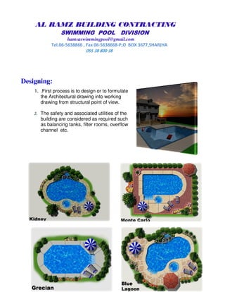 AL RAMZ BUILDING CONTRACTING
SWIMMING POOL DIVISIONSWIMMING POOL DIVISIONSWIMMING POOL DIVISIONSWIMMING POOL DIVISION
hamsaswimmingpool@gmail.com
Tel.06-5638866 , Fax 06-5638668-P,O BOX 3677,SHARJHA
055 38 800 38
Designing:
1. .First process is to design or to formulate
the Architectural drawing into working
drawing from structural point of view.
2. The safety and associated utilities of the
building are considered as required such
as balancing tanks, filter rooms, overflow
channel etc.
 