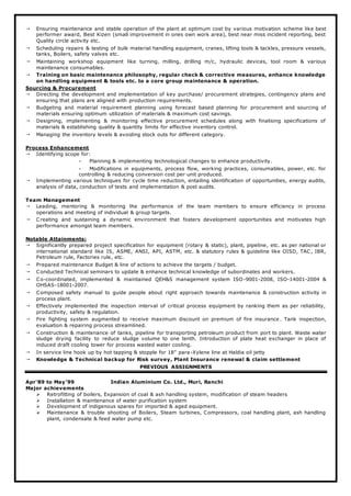  Ensuring maintenance and stable operation of the plant at optimum cost by various motivation scheme like best
performer award, Best Kizen (small improvement in ones own work area), best near miss incident reporting, best
Quality circle activity etc.
 Scheduling repairs & testing of bulk material handling equipment, cranes, lifting tools & tackles, pressure vessels,
tanks, Boilers, safety valves etc.
 Maintaining workshop equipment like turning, milling, drilling m/c, hydraulic devices, tool room & various
maintenance consumables.
 Training on basic maintenance philosophy, regular check & corrective measures, enhance knowledge
on handling equipment & tools etc. to a core group maintenance & operation.
Sourcing & Procurement
 Directing the development and implementation of key purchase/ procurement strategies, contingency plans and
ensuring that plans are aligned with production requirements.
 Budgeting and material requirement planning using forecast based planning for procurement and sourcing of
materials ensuring optimum utilization of materials & maximum cost savings.
 Designing, implementing & monitoring effective procurement schedules along with finalising specifications of
materials & establishing quality & quantity limits for effective inventory control.
 Managing the inventory levels & avoiding stock outs for different category.
Process Enhancement
 Identifying scope for:
- Planning & implementing technological changes to enhance productivity.
- Modifications in equipments, process flow, working practices, consumables, power, etc. for
controlling & reducing conversion cost per unit produced.
 Implementing various techniques for cycle time reduction, entailing identification of opportunities, energy audits,
analysis of data, conduction of tests and implementation & post audits.
Team Management
 Leading, mentoring & monitoring the performance of the team members to ensure efficiency in process
operations and meeting of individual & group targets.
 Creating and sustaining a dynamic environment that fosters development opportunities and motivates high
performance amongst team members.
Notable Attainments:
 Significantly prepared project specification for equipment (rotary & static), plant, pipeline, etc. as per national or
international standard like IS, ASME, ANSI, API, ASTM, etc. & statutory rules & guideline like OISD, TAC, IBR,
Petroleum rule, Factories rule, etc.
 Prepared maintenance Budget & line of actions to achieve the targets / budget.
 Conducted Technical seminars to update & enhance technical knowledge of subordinates and workers.
 Co-coordinated, implemented & maintained QEH&S management system ISO-9001-2008, ISO-14001-2004 &
OHSAS-18001-2007.
 Composed safety manual to guide people about right approach towards maintenance & construction activity in
process plant.
 Effectively implemented the inspection interval of critical process equipment by ranking them as per reliability,
productivity, safety & regulation.
 Fire fighting system augmented to receive maximum discount on premium of fire insurance . Tank inspection,
evaluation & repairing process streamlined.
 Construction & maintenance of tanks, pipeline for transporting petroleum product from port to plant. Waste water
sludge drying facility to reduce sludge volume to one tenth. Introduction of plate heat exchanger in place of
induced draft cooling tower for process wasted water cooling.
 In service line hook up by hot tapping & stopple for 18” para-Xylene line at Haldia oil jetty
 Knowledge & Technical backup for Risk survey, Plant Insurance renewal & claim settlement
PREVIOUS ASSIGNMENTS
Apr’89 to May’99 Indian Aluminium Co. Ltd., Muri, Ranchi
Major achievements
 Retrofitting of boilers, Expansion of coal & ash handling system, modification of steam headers
 Installation & maintenance of water purification system
 Development of indigenous spares for imported & aged equipment.
 Maintenance & trouble shooting of Boilers, Steam turbines, Compressors, coal handling plant, ash handling
plant, condensate & feed water pump etc.
 