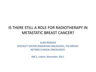 IS THERE STILL A ROLE FOR RADIOTHERAPY IN
       METASTATIC BREAST CANCER?

                       ALAN RODGER
    SPECIALTY EDITOR (RADIATION ONCOLOGY), THE BREAST.
               RETIRED CLINICAL ONCOLOGIST.

               ABC1, Lisbon, November 2011.
 