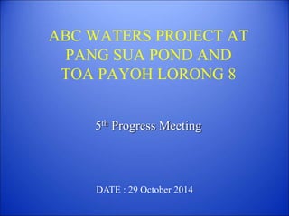 ABC WATERS PROJECT AT
PANG SUA POND AND
TOA PAYOH LORONG 8
5th Progress Meeting
DATE : 29 October 2014
 