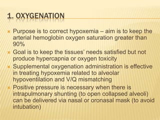 1. OxygenationPurpose is to correct hypoxemia – aim is to keep the arterial hemoglobin oxygen saturation greater than 90%Goal is to keep the tissues’ needs satisfied but not produce hypercapnia or oxygen toxicitySupplemental oxygenation administration is effective in treating hypoxemia related to alveolar hypoventilation and V/Q mismatchingPositive pressure is necessary when there is intrapulmonary shunting (to open collapsed alveoli) can be delivered via nasal or oronasal mask (to avoid intubation)