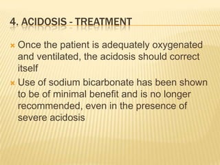 4. Acidosis - treatmentOnce the patient is adequately oxygenated and ventilated, the acidosis should correct itselfUse of sodium bicarbonate has been shown to be of minimal benefit and is no longer recommended, even in the presence of severe acidosis