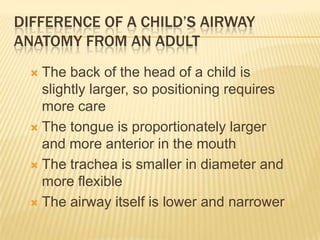 Difference of a child’s airway anatomy from an adultThe back of the head of a child is slightly larger, so positioning requires more careThe tongue is proportionately larger and more anterior in the mouthThe trachea is smaller in diameter and more flexibleThe airway itself is lower and narrower 